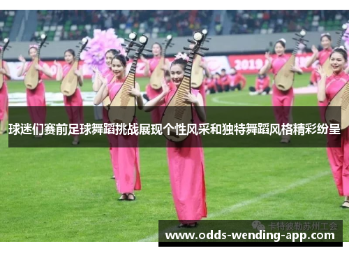 球迷们赛前足球舞蹈挑战展现个性风采和独特舞蹈风格精彩纷呈
