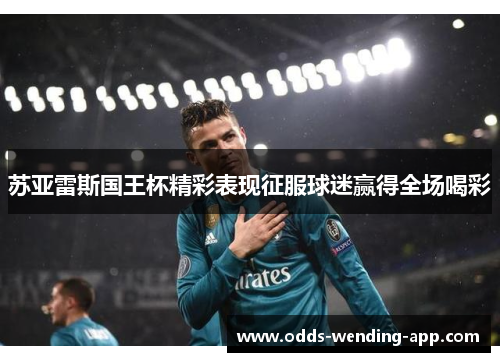 苏亚雷斯国王杯精彩表现征服球迷赢得全场喝彩