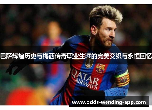 巴萨辉煌历史与梅西传奇职业生涯的完美交织与永恒回忆