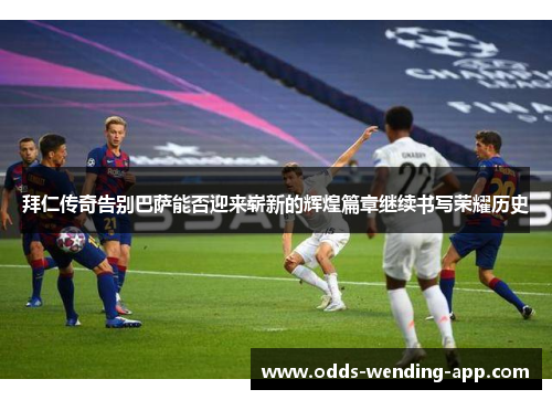 拜仁传奇告别巴萨能否迎来崭新的辉煌篇章继续书写荣耀历史