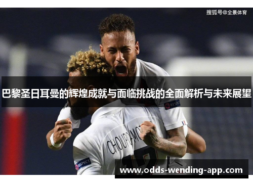 巴黎圣日耳曼的辉煌成就与面临挑战的全面解析与未来展望