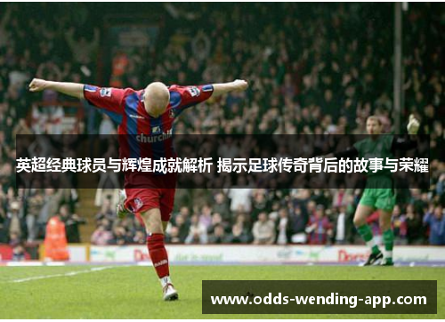 英超经典球员与辉煌成就解析 揭示足球传奇背后的故事与荣耀