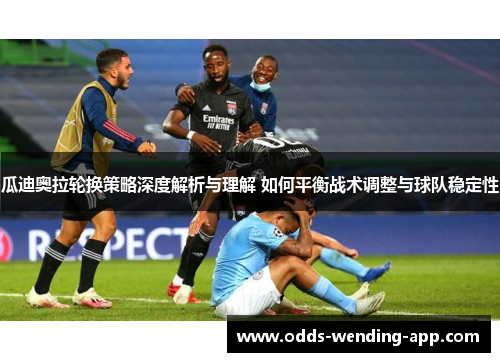 瓜迪奥拉轮换策略深度解析与理解 如何平衡战术调整与球队稳定性