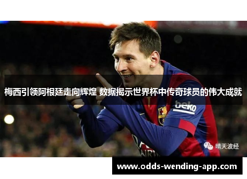 梅西引领阿根廷走向辉煌 数据揭示世界杯中传奇球员的伟大成就