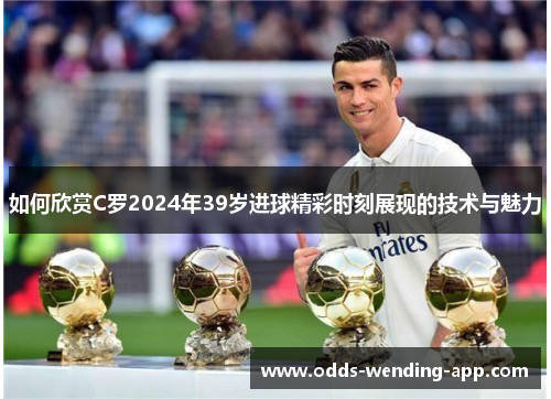 如何欣赏C罗2024年39岁进球精彩时刻展现的技术与魅力